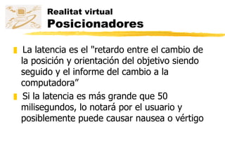 Realitat virtual Posicionadores La latencia es el "retardo entre el cambio de la posición y orientación del objetivo siendo seguido y el informe del cambio a la computadora” Si la latencia es más grande que 50 milisegundos, lo notará por el usuario y posiblemente puede causar nausea o vértigo 