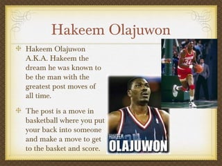 Hakeem Olajuwon
Hakeem Olajuwon
A.K.A. Hakeem the
dream he was known to
be the man with the
greatest post moves of
all time.
The post is a move in
basketball where you put
your back into someone
and make a move to get
to the basket and score.
 