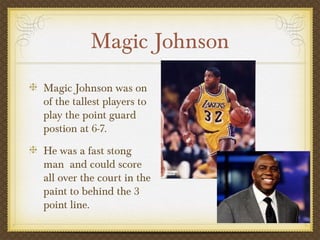 Magic Johnson
Magic Johnson was on
of the tallest players to
play the point guard
postion at 6-7.
He was a fast stong
man and could score
all over the court in the
paint to behind the 3
point line.
 