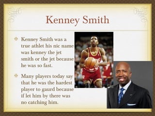 Kenney Smith
Kenney Smith was a
true athlet his nic name
was kenney the jet
smith or the jet because
he was so fast.
Many players today say
that he was the hardest
player to gaurd because
if let him by there was
no catching him.
 