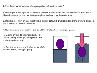 1. Text box - What happens when you push a balloon into water? 2. Use shapes - one square - duplicate it so there are 4 squares - fill the top squares with white. Now change the second one into rectangles - to show how the water rose.  3. Use shapes - draw an oval (start with a circle)- colour it. Duplicate it so there are two. Sit one on top of water. Put one in the water.  4. Run the mouse over the first one so all the handles show - arrange - group 5. Create arrows to show pressure. To rotate the big arrow go to inspector - the ruler (called metrics) 6. Run the mouse over this diagram so all the handles show - arrange - group 