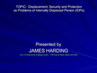 TOPIC:  Displacement, Security and Protection  as Problems of Internally Displaced Person (IDPs). Presented by JAMES HARDING M.Sc. In Humanitarian & Refugee Studies –  University of Ibadan, Nigeria 2005/2006 