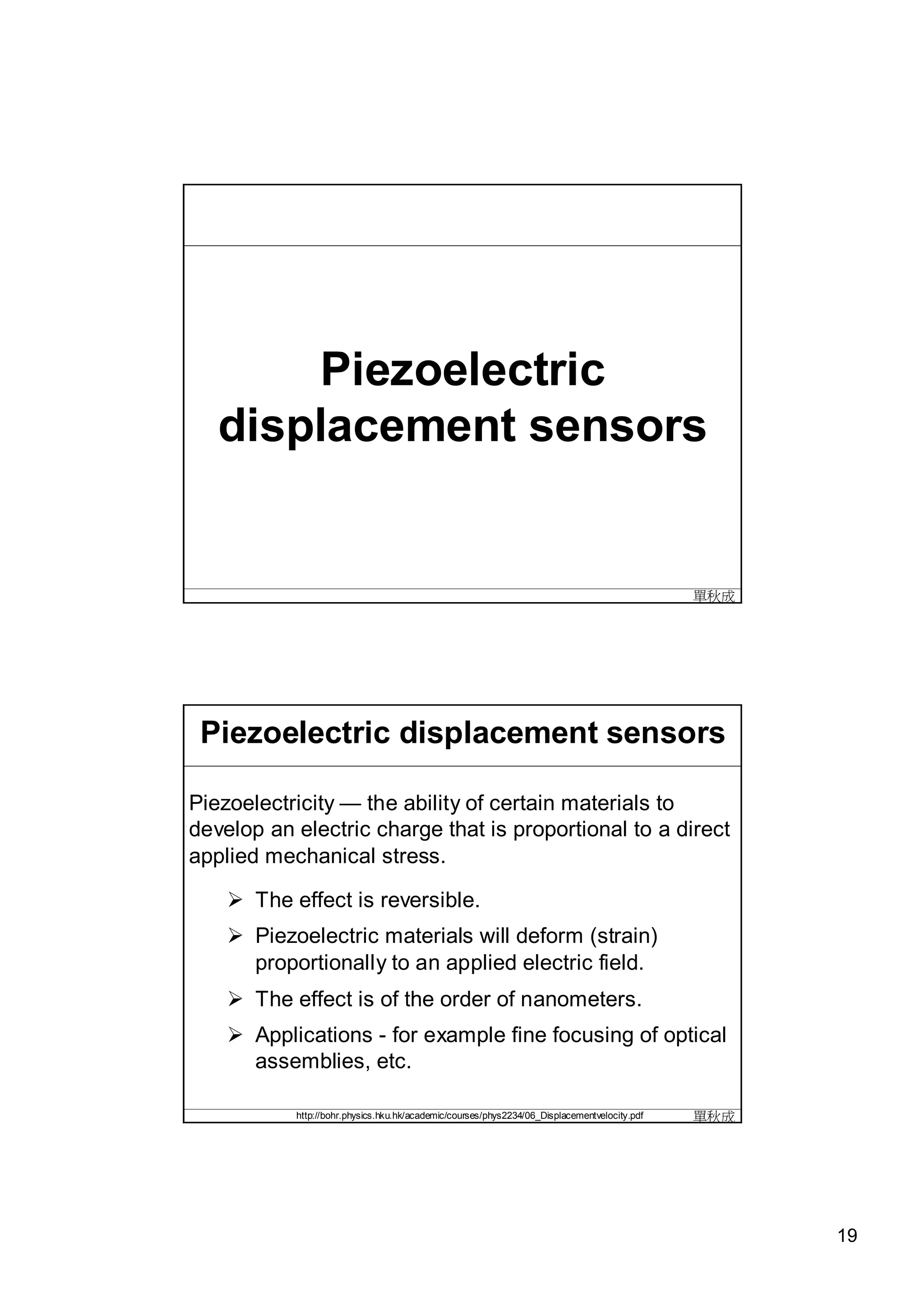 Piezoelectric
   displacement sensors


                                                                                              單秋成




 Piezoelectric displacement sensors

Piezoelectricity — the ability of certain materials to
develop an electric charge that is proportional to a direct
applied mechanical stress.

     The effect is reversible.
     Piezoelectric materials will deform (strain)
      proportionally to an applied electric field.
     The effect is of the order of nanometers.
     Applications - for example fine focusing of optical
      assemblies, etc.

           http://bohr.physics.hku.hk/academic/courses/phys2234/06_Displacementvelocity.pdf   單秋成




                                                                                                    19
 