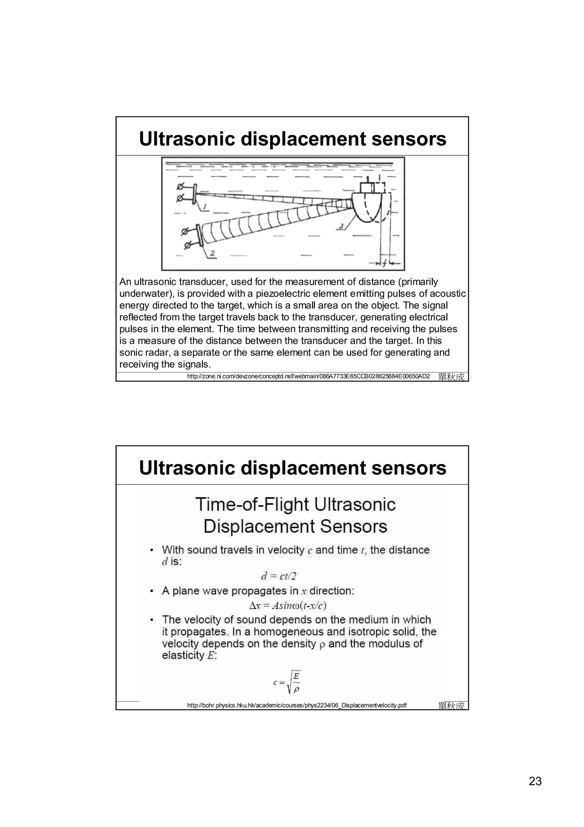 Ultrasonic displacement sensors




An ultrasonic transducer, used for the measurement of distance (primarily
underwater), is provided with a piezoelectric element emitting pulses of acoustic
energy directed to the target, which is a small area on the object. The signal
reflected from the target travels back to the transducer, generating electrical
pulses in the element. The time between transmitting and receiving the pulses
is a measure of the distance between the transducer and the target. In this
sonic radar, a separate or the same element can be used for generating and
receiving the signals.
               http://zone.ni.com/devzone/conceptd.nsf/webmain/086A7733E65CCB028625684E00650AD2   單秋成




    Ultrasonic displacement sensors




               http://bohr.physics.hku.hk/academic/courses/phys2234/06_Displacementvelocity.pdf   單秋成




                                                                                                        23
 