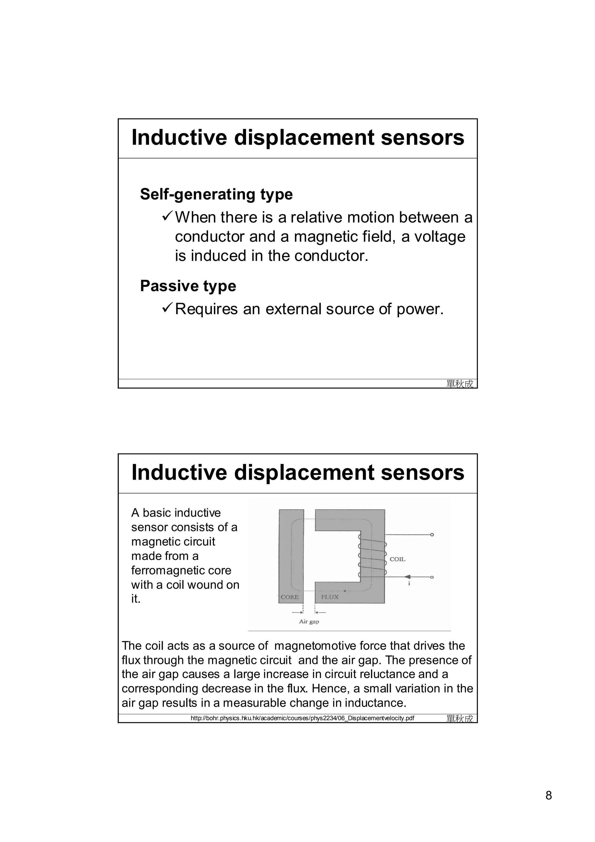 Inductive displacement sensors

   Self-generating type
     When there is a relative motion between a
        conductor and a magnetic field, a voltage
        is induced in the conductor.
   Passive type
     Requires an external source of power.



                                                                                                單秋成




 Inductive displacement sensors
 A basic inductive
 sensor consists of a
 magnetic circuit
 made from a
 ferromagnetic core
 with a coil wound on
 it.


The coil acts as a source of magnetomotive force that drives the
flux through the magnetic circuit and the air gap. The presence of
the air gap causes a large increase in circuit reluctance and a
corresponding decrease in the flux. Hence, a small variation in the
air gap results in a measurable change in inductance.
             http://bohr.physics.hku.hk/academic/courses/phys2234/06_Displacementvelocity.pdf   單秋成




                                                                                                      8
 