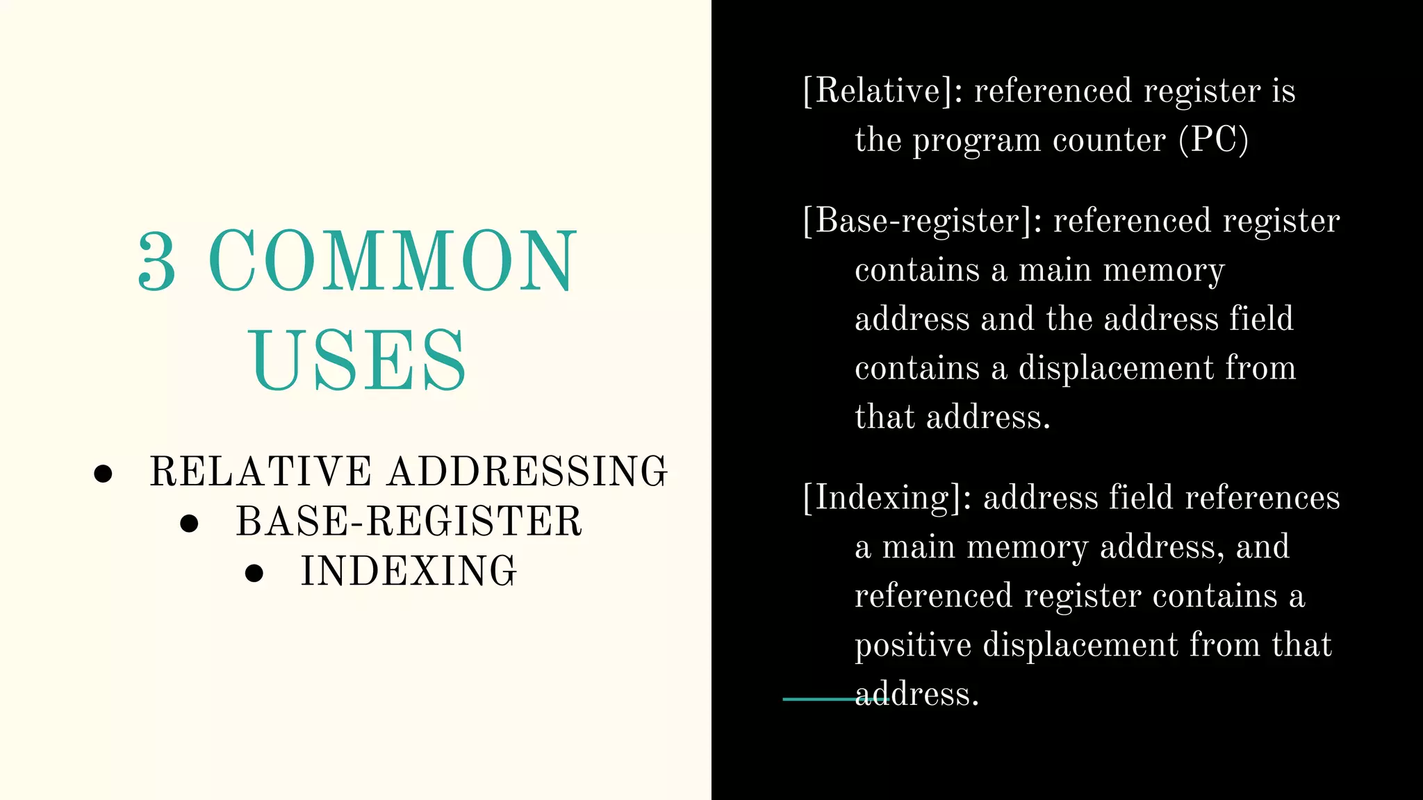 3 COMMON
USES
● RELATIVE ADDRESSING
● BASE-REGISTER
● INDEXING
[Relative]: referenced register is
the program counter (PC)
[Base-register]: referenced register
contains a main memory
address and the address field
contains a displacement from
that address.
[Indexing]: address field references
a main memory address, and
referenced register contains a
positive displacement from that
address.
 