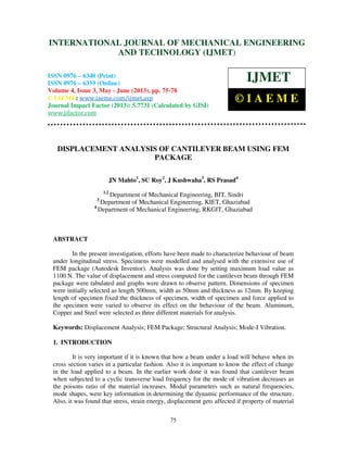 International Journal of Mechanical Engineering and Technology (IJMET), ISSN 0976 –
6340(Print), ISSN 0976 – 6359(Online) Volume 4, Issue 3, May - June (2013) © IAEME
75
DISPLACEMENT ANALYSIS OF CANTILEVER BEAM USING FEM
PACKAGE
JN Mahto1
, SC Roy2
, J Kushwaha3
, RS Prasad4
1,2
Department of Mechanical Engineering, BIT, Sindri
3
Department of Mechanical Engineering, KIET, Ghaziabad
4
Department of Mechanical Engineering, RKGIT, Ghaziabad
ABSTRACT
In the present investigation, efforts have been made to characterize behaviour of beam
under longitudinal stress. Specimens were modelled and analysed with the extensive use of
FEM package (Autodesk Inventor). Analysis was done by setting maximum load value as
1100 N. The value of displacement and stress computed for the cantilever beam through FEM
package were tabulated and graphs were drawn to observe pattern. Dimensions of specimen
were initially selected as length 500mm, width as 50mm and thickness as 12mm. By keeping
length of specimen fixed the thickness of specimen, width of specimen and force applied to
the specimen were varied to observe its effect on the behaviour of the beam. Aluminum,
Copper and Steel were selected as three different materials for analysis.
Keywords: Displacement Analysis; FEM Package; Structural Analysis; Mode-I Vibration.
1. INTRODUCTION
It is very important if it is known that how a beam under a load will behave when its
cross section varies in a particular fashion. Also it is important to know the effect of change
in the load applied to a beam. In the earlier work done it was found that cantilever beam
when subjected to a cyclic transverse load frequency for the mode of vibration decreases as
the poisons ratio of the material increases. Modal parameters such as natural frequencies,
mode shapes, were key information in determining the dynamic performance of the structure.
Also, it was found that stress, strain energy, displacement gets affected if property of material
INTERNATIONAL JOURNAL OF MECHANICAL ENGINEERING
AND TECHNOLOGY (IJMET)
ISSN 0976 – 6340 (Print)
ISSN 0976 – 6359 (Online)
Volume 4, Issue 3, May - June (2013), pp. 75-78
© IAEME: www.iaeme.com/ijmet.asp
Journal Impact Factor (2013): 5.7731 (Calculated by GISI)
www.jifactor.com
IJMET
© I A E M E
 