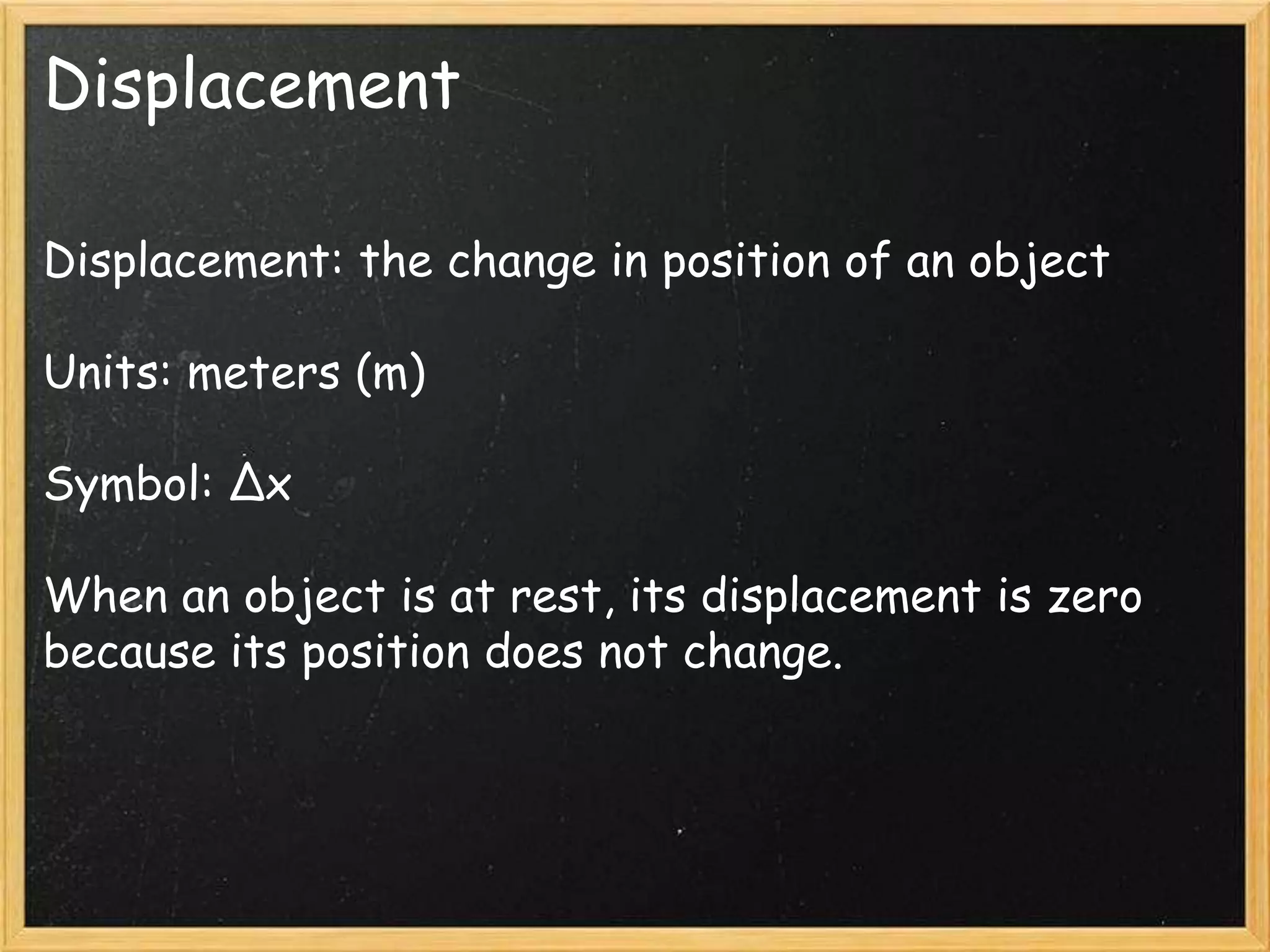 Displacement
Displacement: the change in position of an object
Units: meters (m)
Symbol: Δx
When an object is at rest, its displacement is zero
because its position does not change.
 