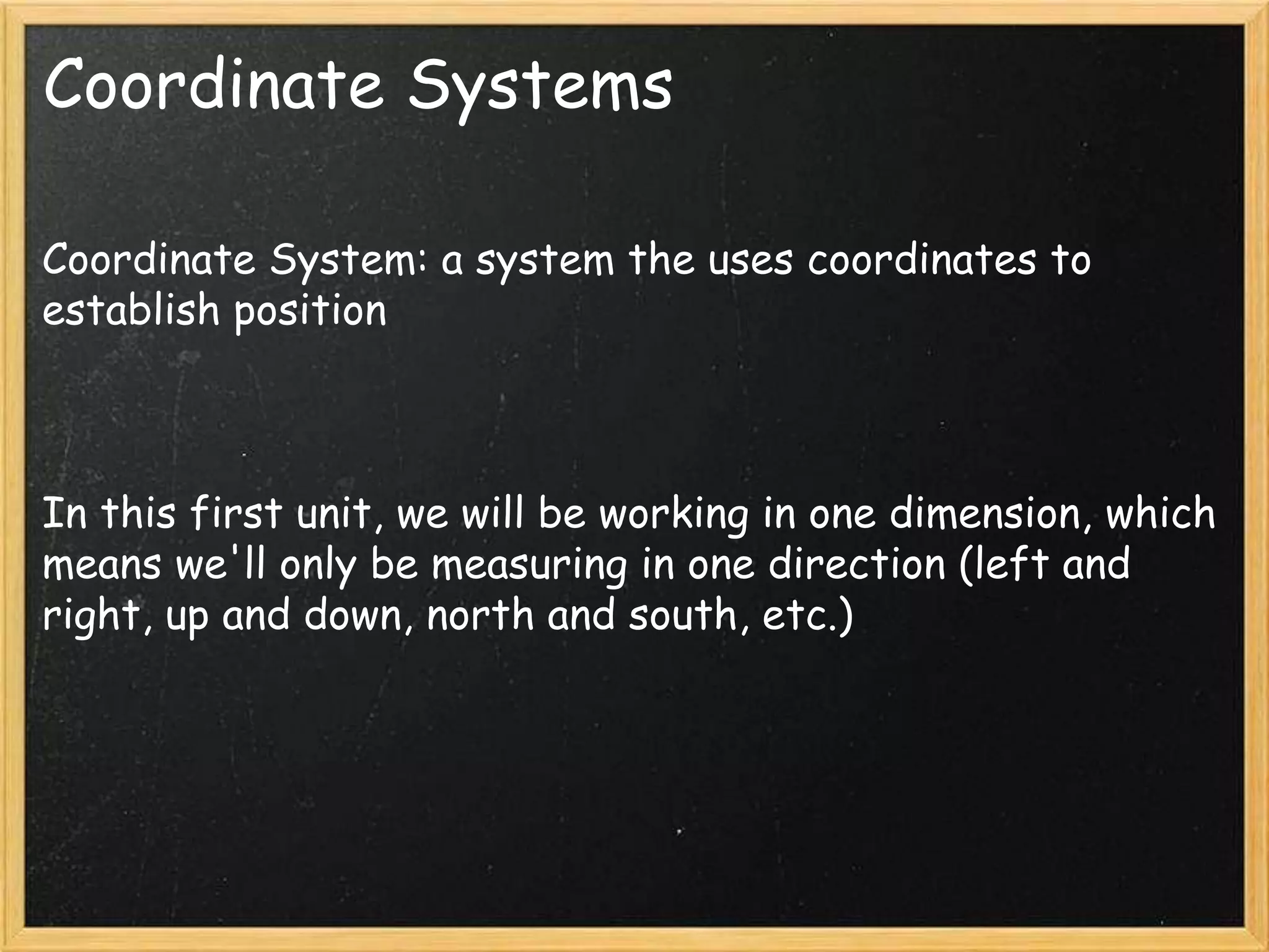 Coordinate Systems
Coordinate System: a system the uses coordinates to
establish position
In this first unit, we will be working in one dimension, which
means we'll only be measuring in one direction (left and
right, up and down, north and south, etc.)
 