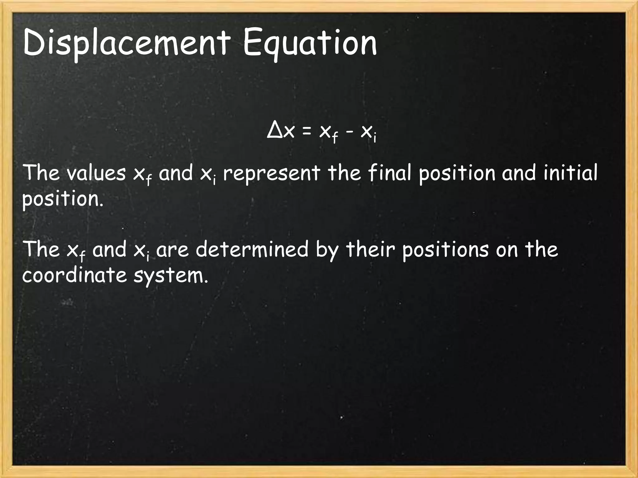 Displacement Equation
Δx = xf - xi
The values xf and xi represent the final position and initial
position.
The xf and xi are determined by their positions on the
coordinate system.
 