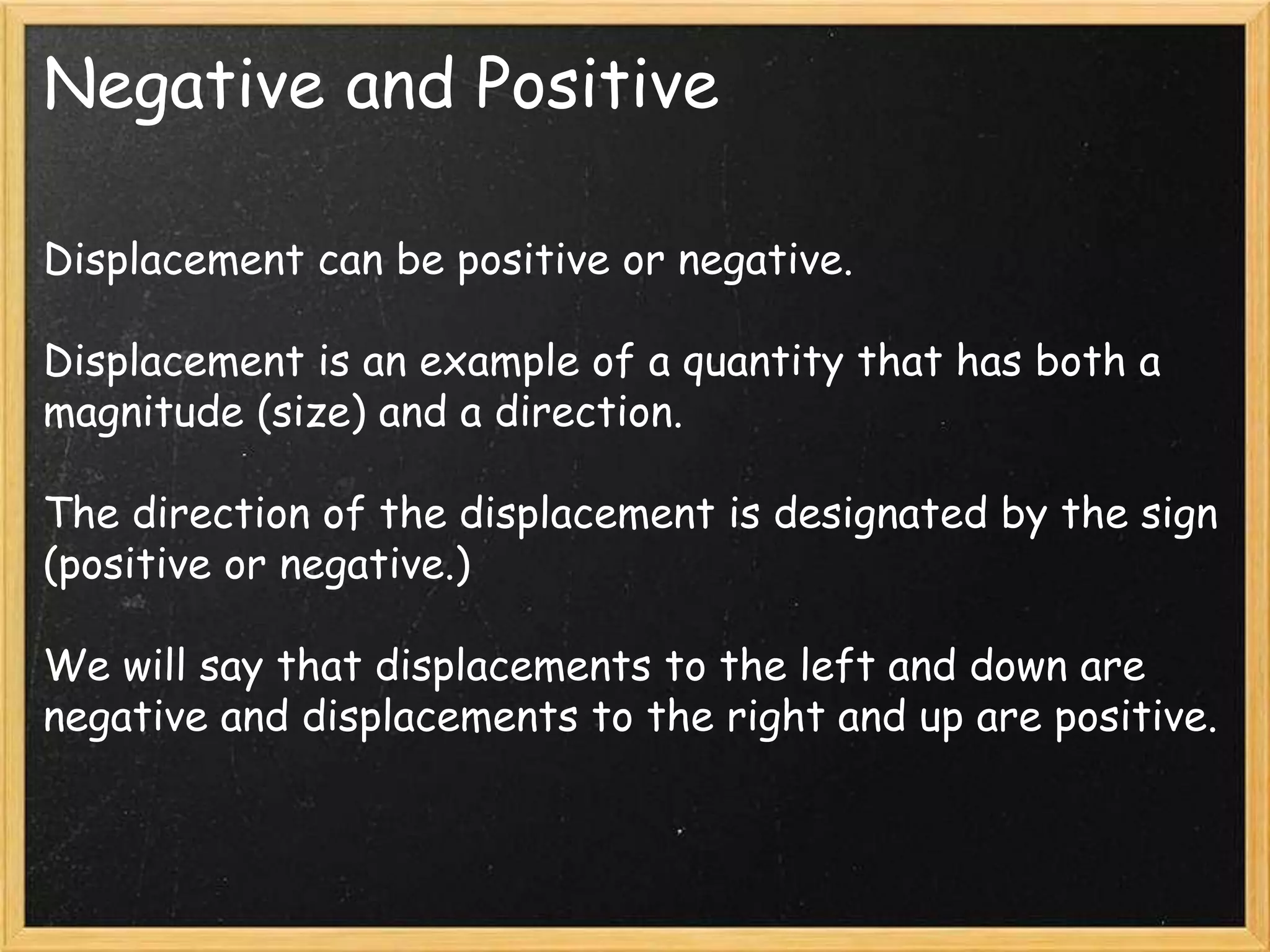 Negative and Positive
Displacement can be positive or negative.
Displacement is an example of a quantity that has both a
magnitude (size) and a direction.
The direction of the displacement is designated by the sign
(positive or negative.)
We will say that displacements to the left and down are
negative and displacements to the right and up are positive.
 