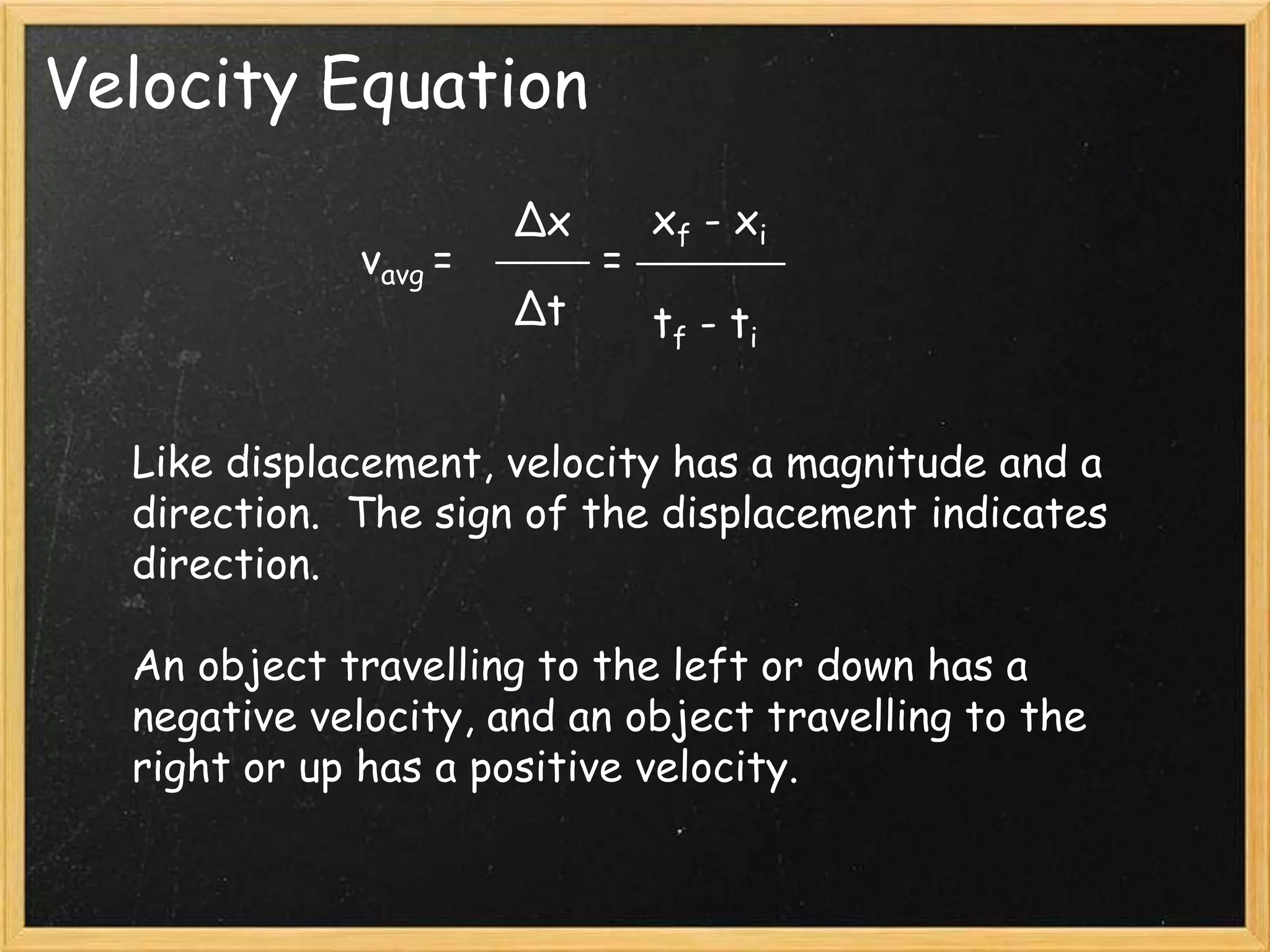 Velocity Equation
vavg =
Δx
Δt
xf - xi
tf - ti
=
Like displacement, velocity has a magnitude and a
direction. The sign of the displacement indicates
direction.
An object travelling to the left or down has a
negative velocity, and an object travelling to the
right or up has a positive velocity.
 