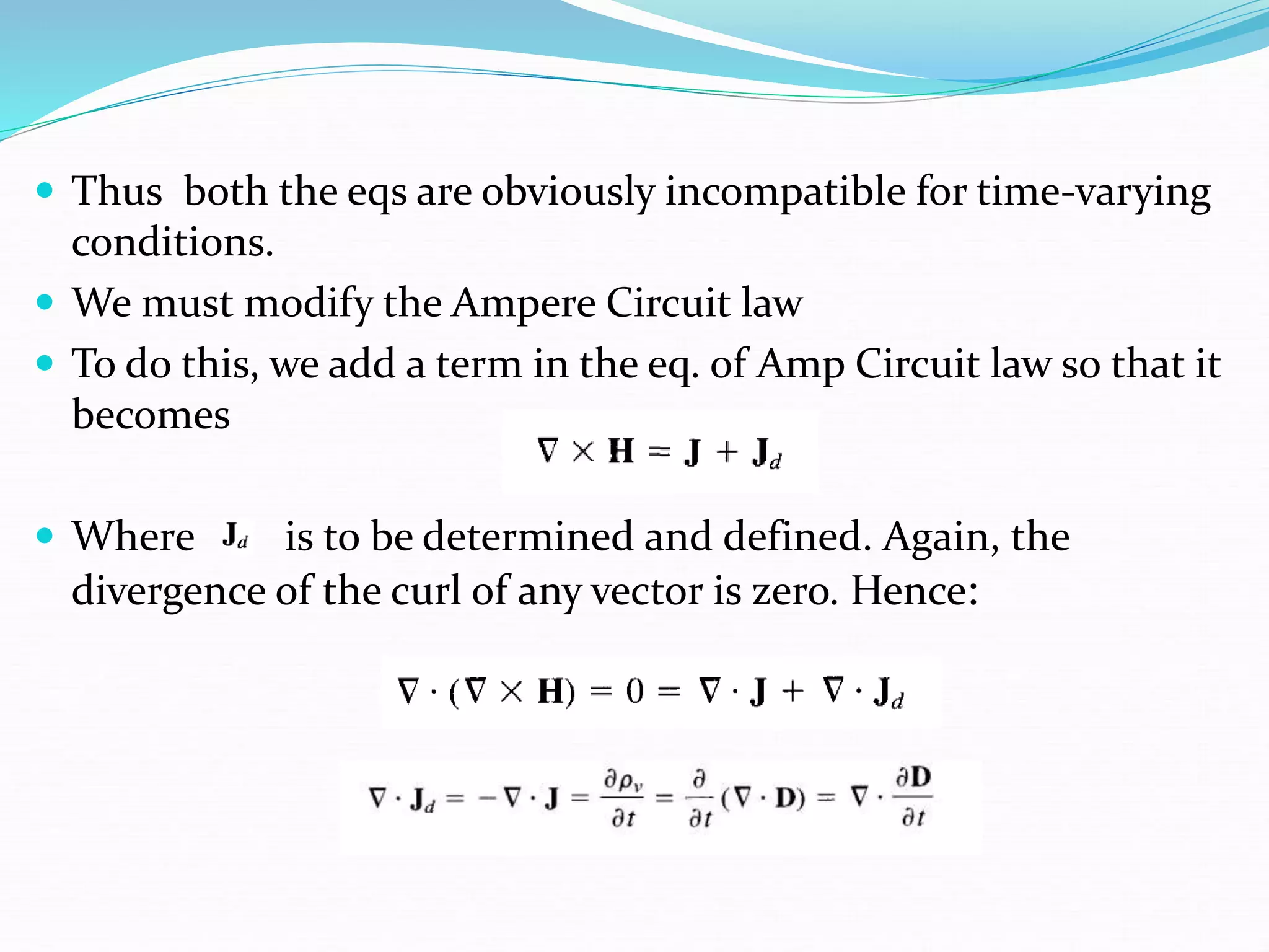  Thus both the eqs are obviously incompatible for time-varying
conditions.
 We must modify the Ampere Circuit law
 To do this, we add a term in the eq. of Amp Circuit law so that it
becomes
 Where is to be determined and defined. Again, the
divergence of the curl of any vector is zero. Hence:
 