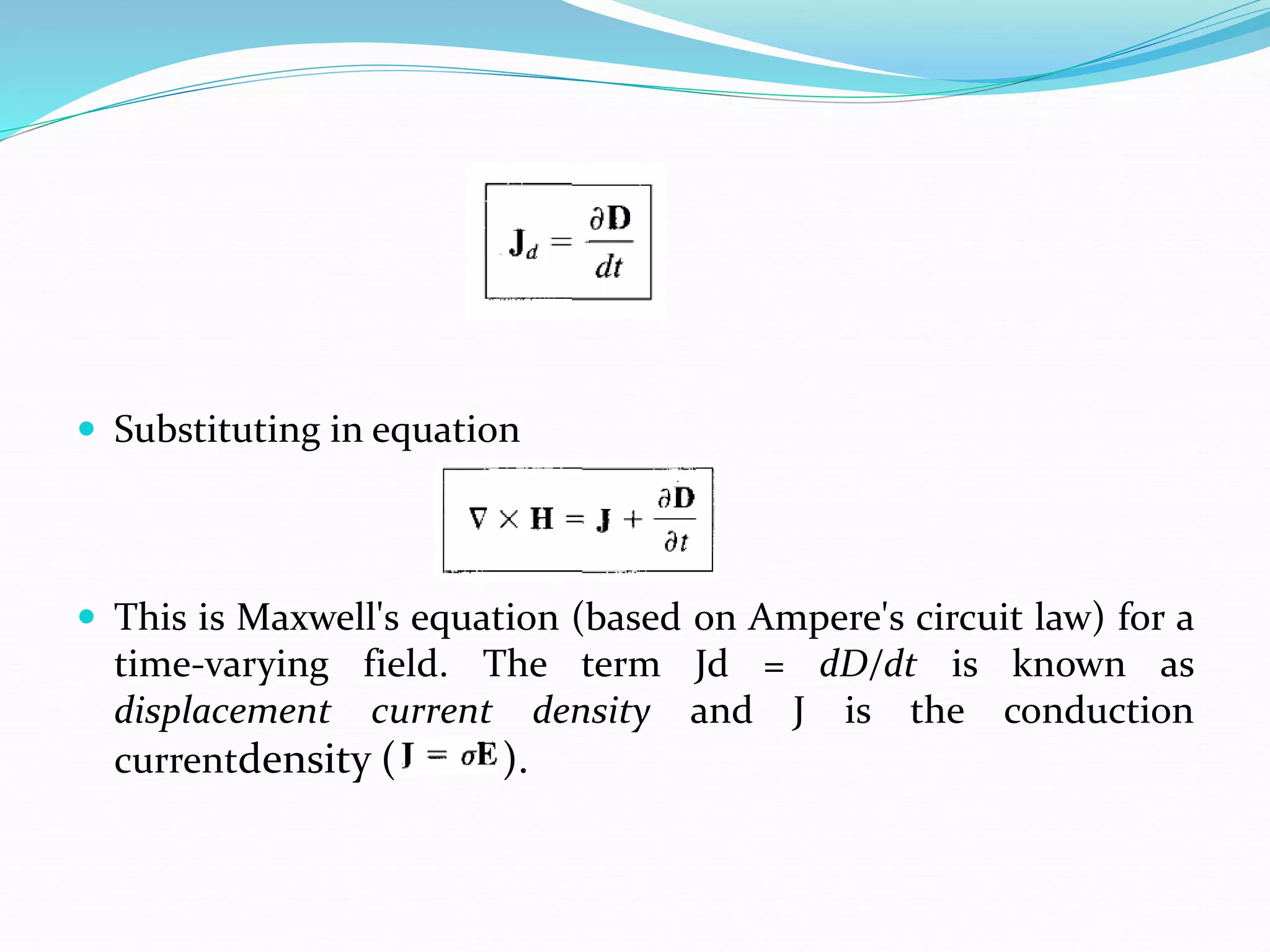  Substituting in equation
 This is Maxwell's equation (based on Ampere's circuit law) for a
time-varying field. The term Jd = dD/dt is known as
displacement current density and J is the conduction
currentdensity ( ).
 