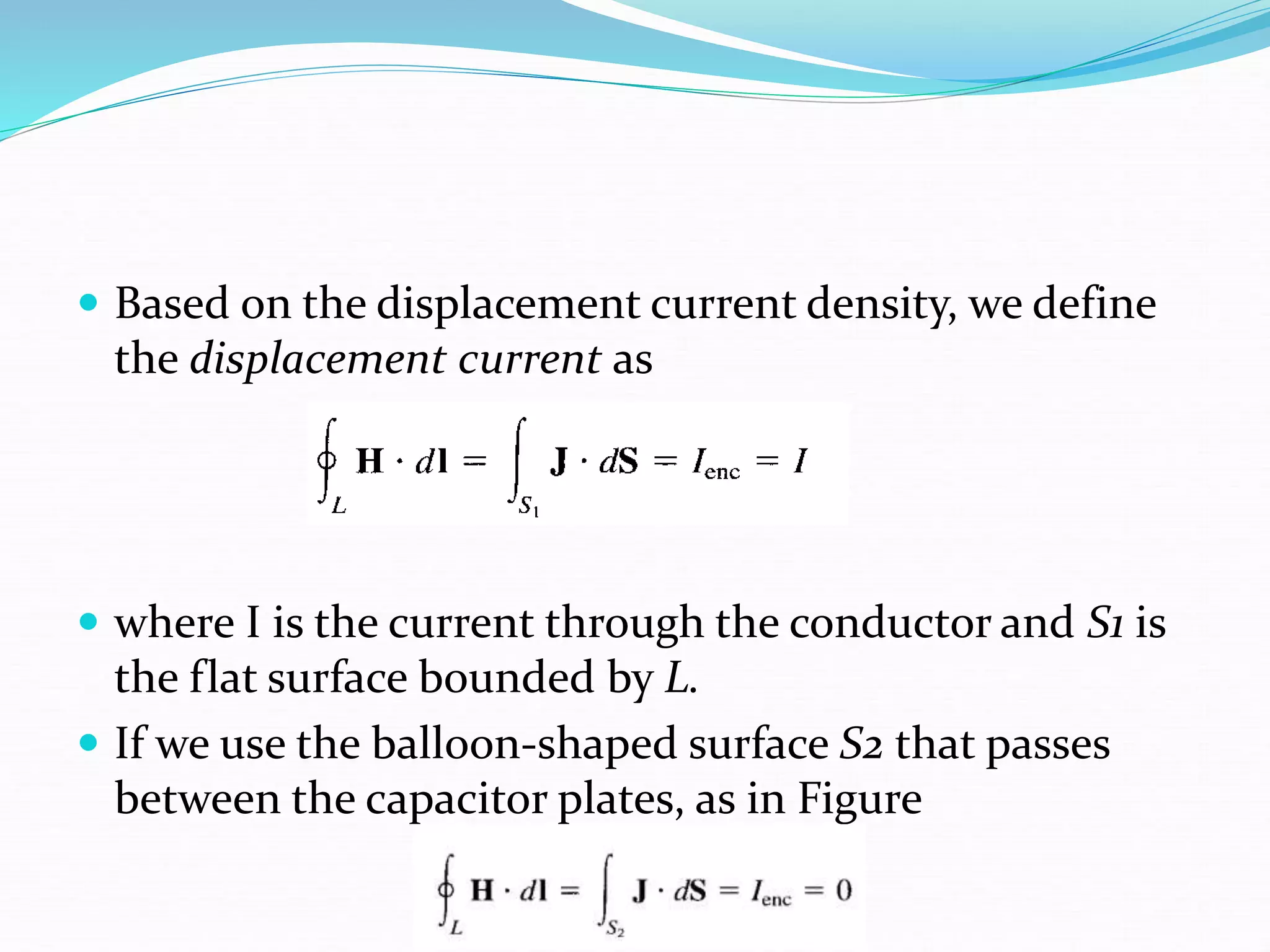 Based on the displacement current density, we define
the displacement current as
 where I is the current through the conductor and S1 is
the flat surface bounded by L.
 If we use the balloon-shaped surface S2 that passes
between the capacitor plates, as in Figure
 