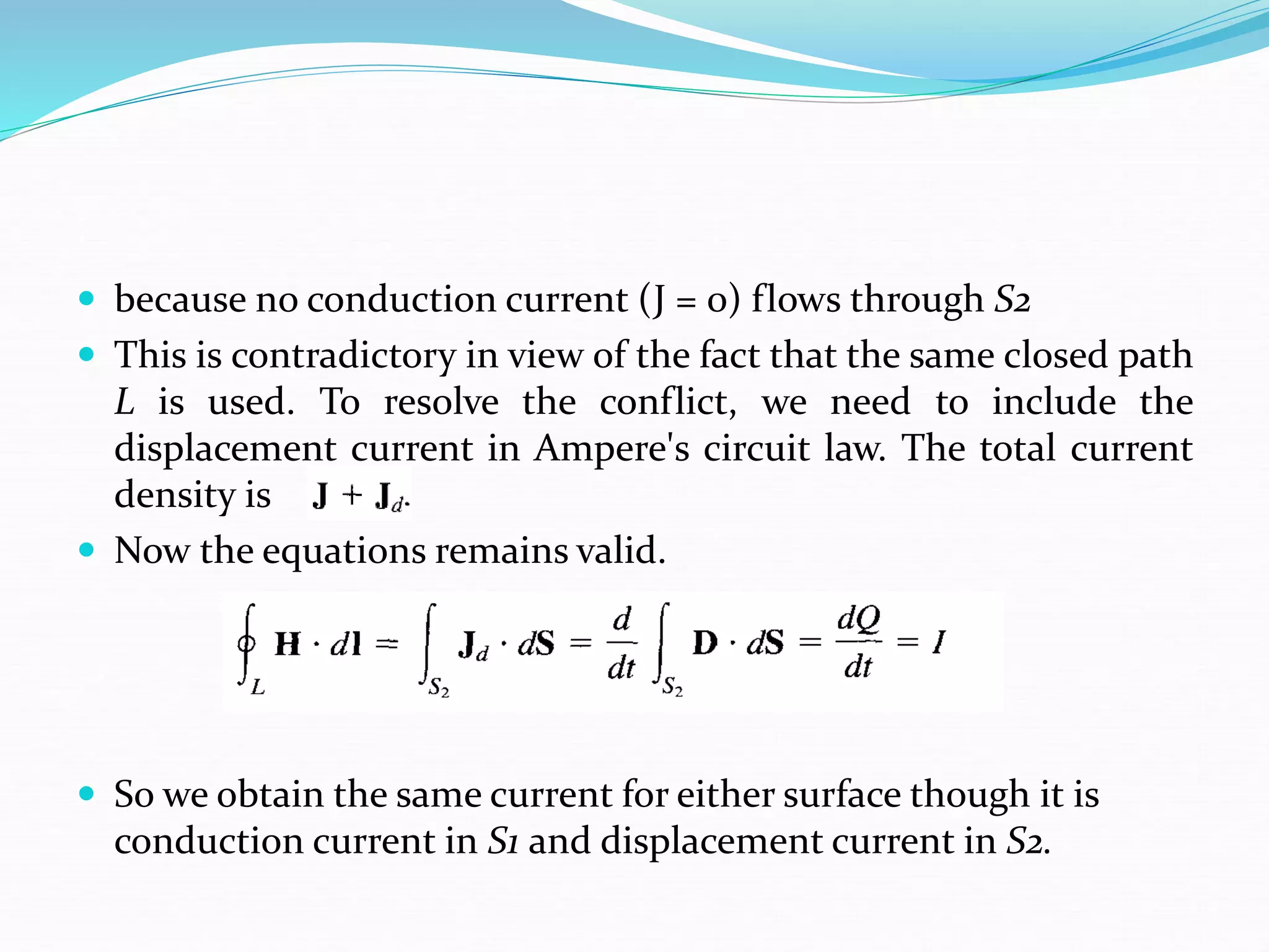  because no conduction current (J = 0) flows through S2
 This is contradictory in view of the fact that the same closed path
L is used. To resolve the conflict, we need to include the
displacement current in Ampere's circuit law. The total current
density is
 Now the equations remains valid.
 So we obtain the same current for either surface though it is
conduction current in S1 and displacement current in S2.
 