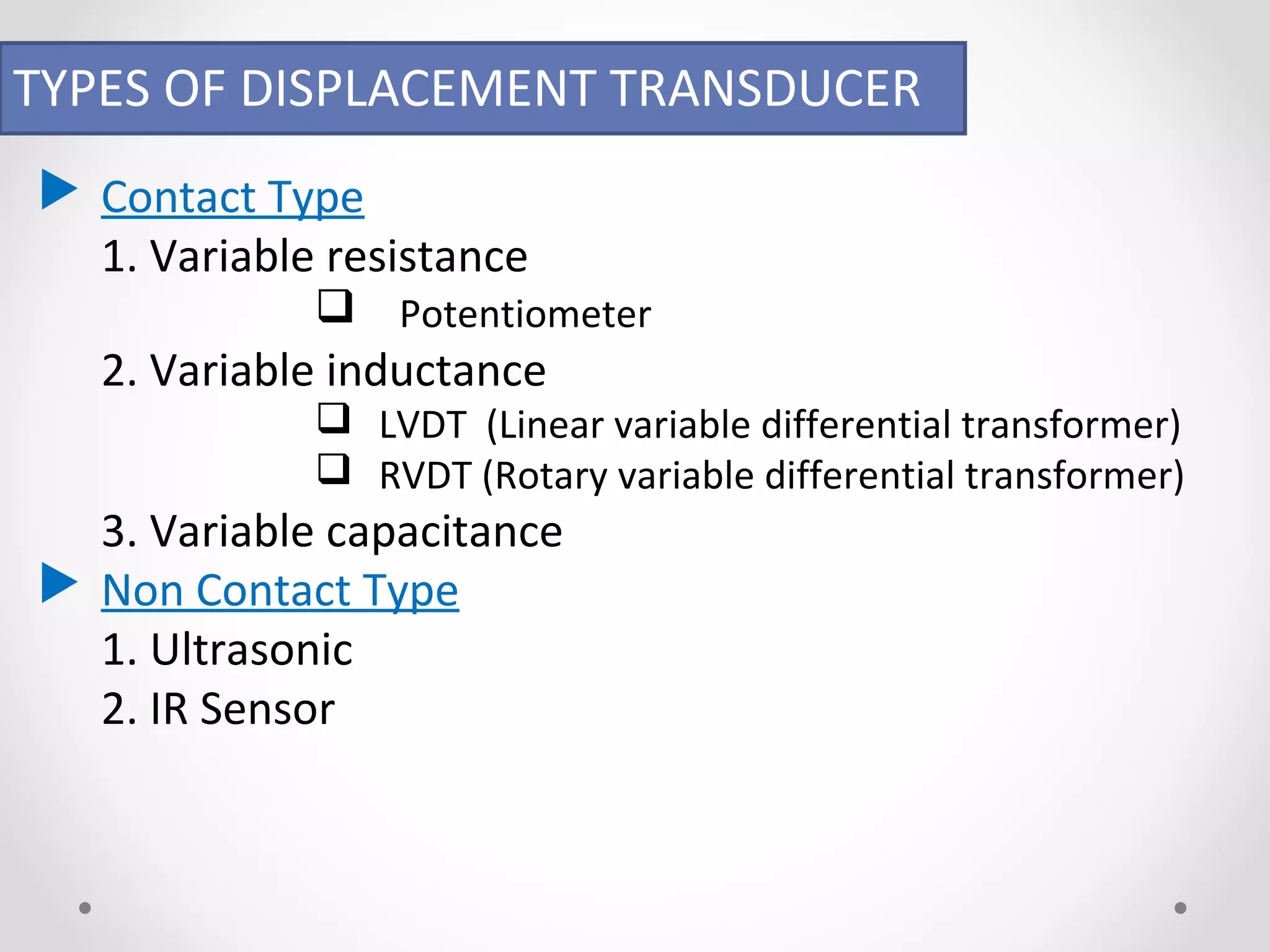 TYPES OF DISPLACEMENT TRANSDUCER 
 Contact Type 
1. Variable resistance 
 Potentiometer 
2. Variable inductance 
 LVDT (Linear variable differential transformer) 
 RVDT (Rotary variable differential transformer) 
3. Variable capacitance 
 Non Contact Type 
1. Ultrasonic 
2. IR Sensor 
 