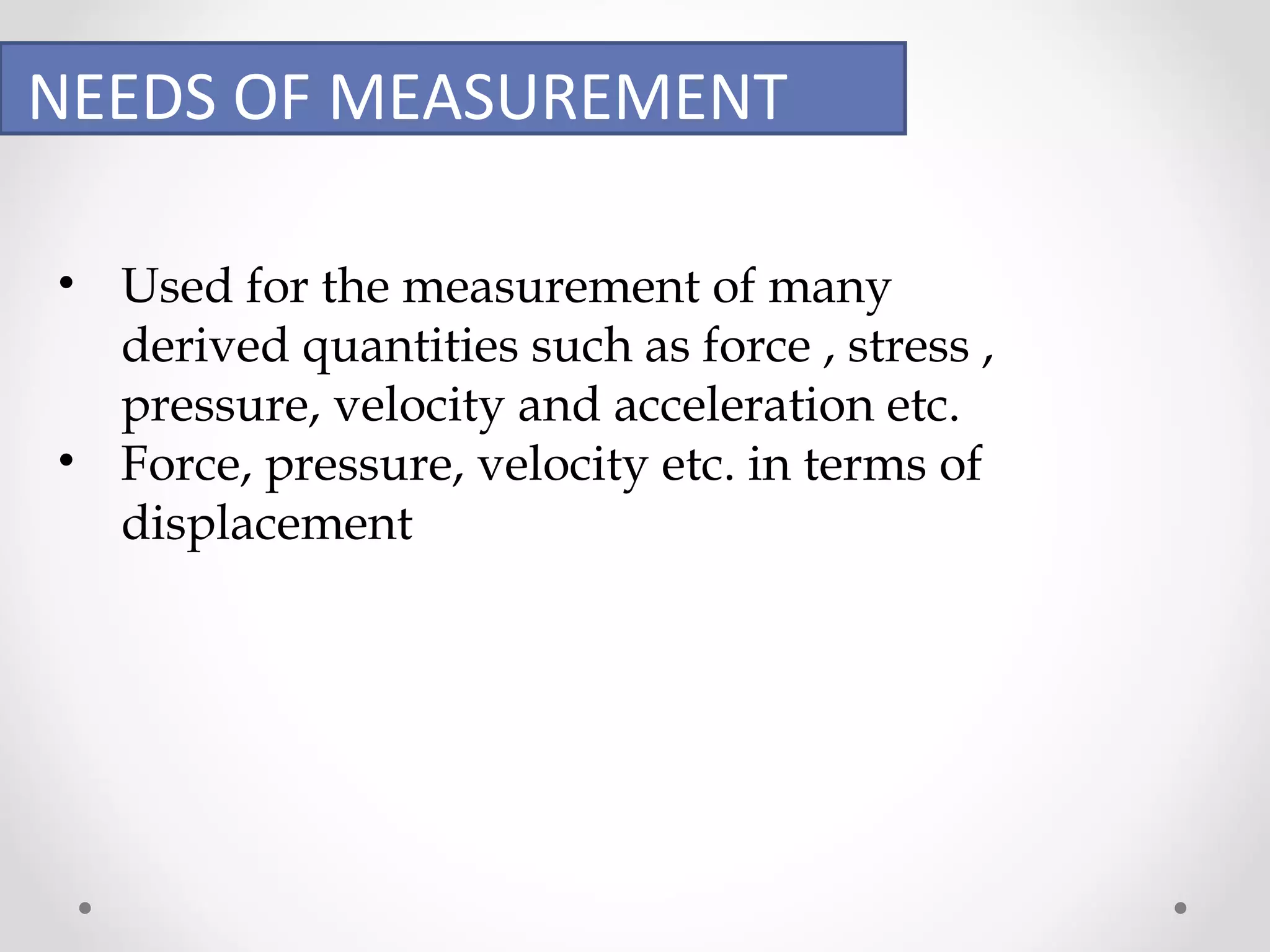 NEEDS OF MEASUREMENT 
• Used for the measurement of many 
derived quantities such as force , stress , 
pressure, velocity and acceleration etc. 
• Force, pressure, velocity etc. in terms of 
displacement 
 