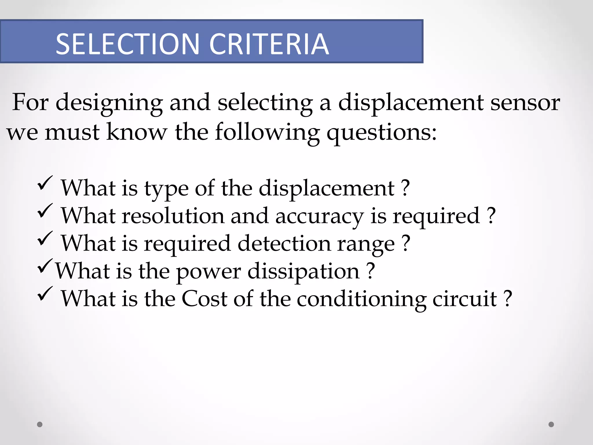 SELECTION CRITERIA 
For designing and selecting a displacement sensor 
we must know the following questions: 
 What is type of the displacement ? 
 What resolution and accuracy is required ? 
 What is required detection range ? 
What is the power dissipation ? 
 What is the Cost of the conditioning circuit ? 
 