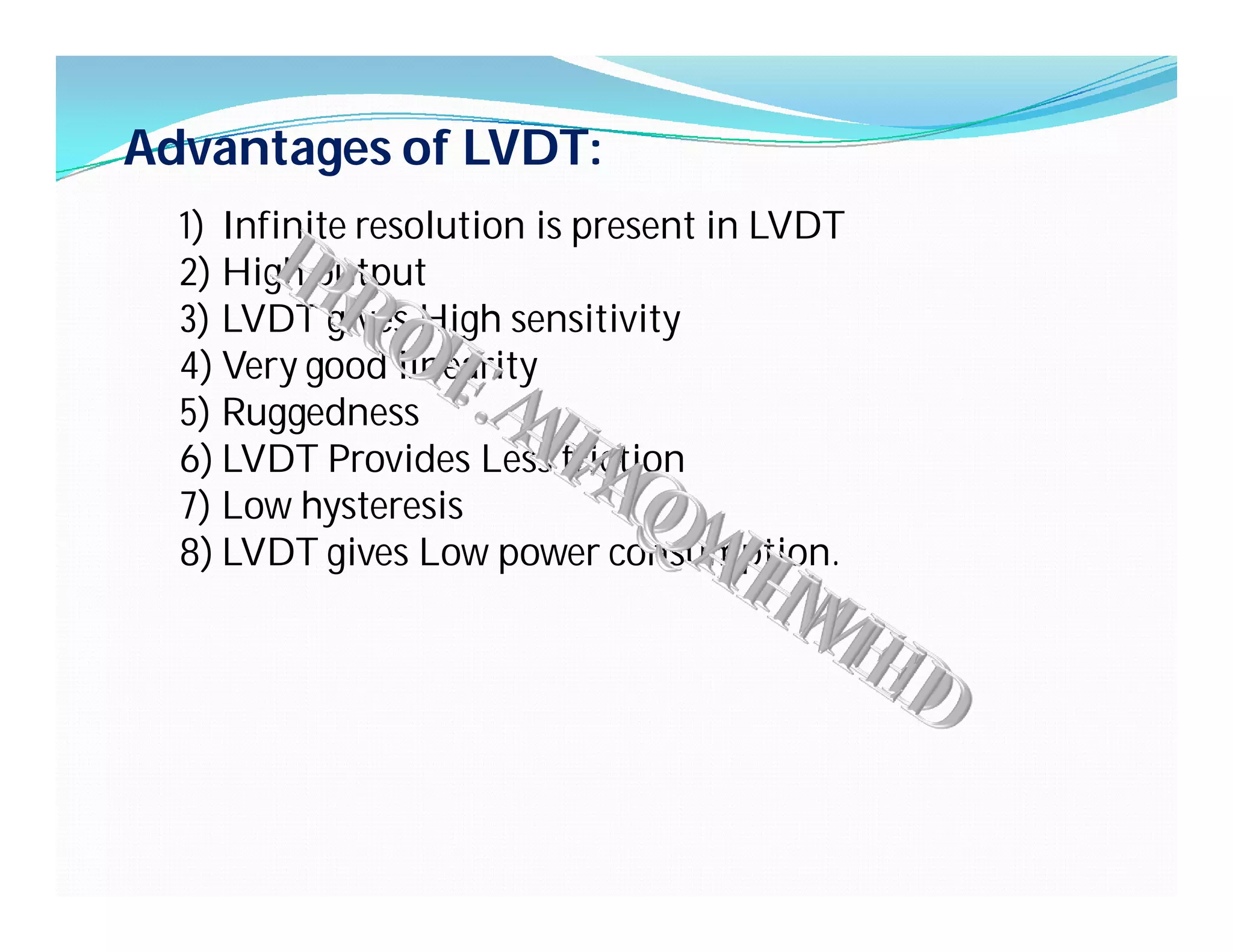 Advantages of LVDT:
1) Infinite resolution is present in LVDT
2) High output
3) LVDT gives High sensitivity
4) Very good linearity
5) Ruggedness
6) LVDT Provides Less friction
7) Low hysteresis
8) LVDT gives Low power consumption.
 