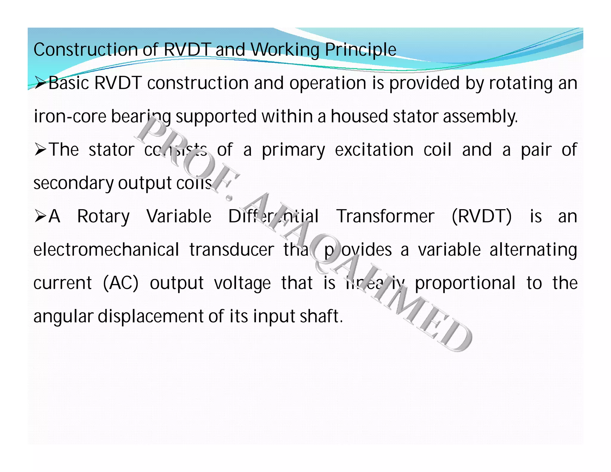 Construction of RVDT and Working Principle
Basic RVDT construction and operation is provided by rotating an
iron-core bearing supported within a housed stator assembly.
The stator consists of a primary excitation coil and a pair of
secondary output coils.
A Rotary Variable Differential Transformer (RVDT) is an
electromechanical transducer that provides a variable alternating
current (AC) output voltage that is linearly proportional to the
angular displacement of its input shaft.
 