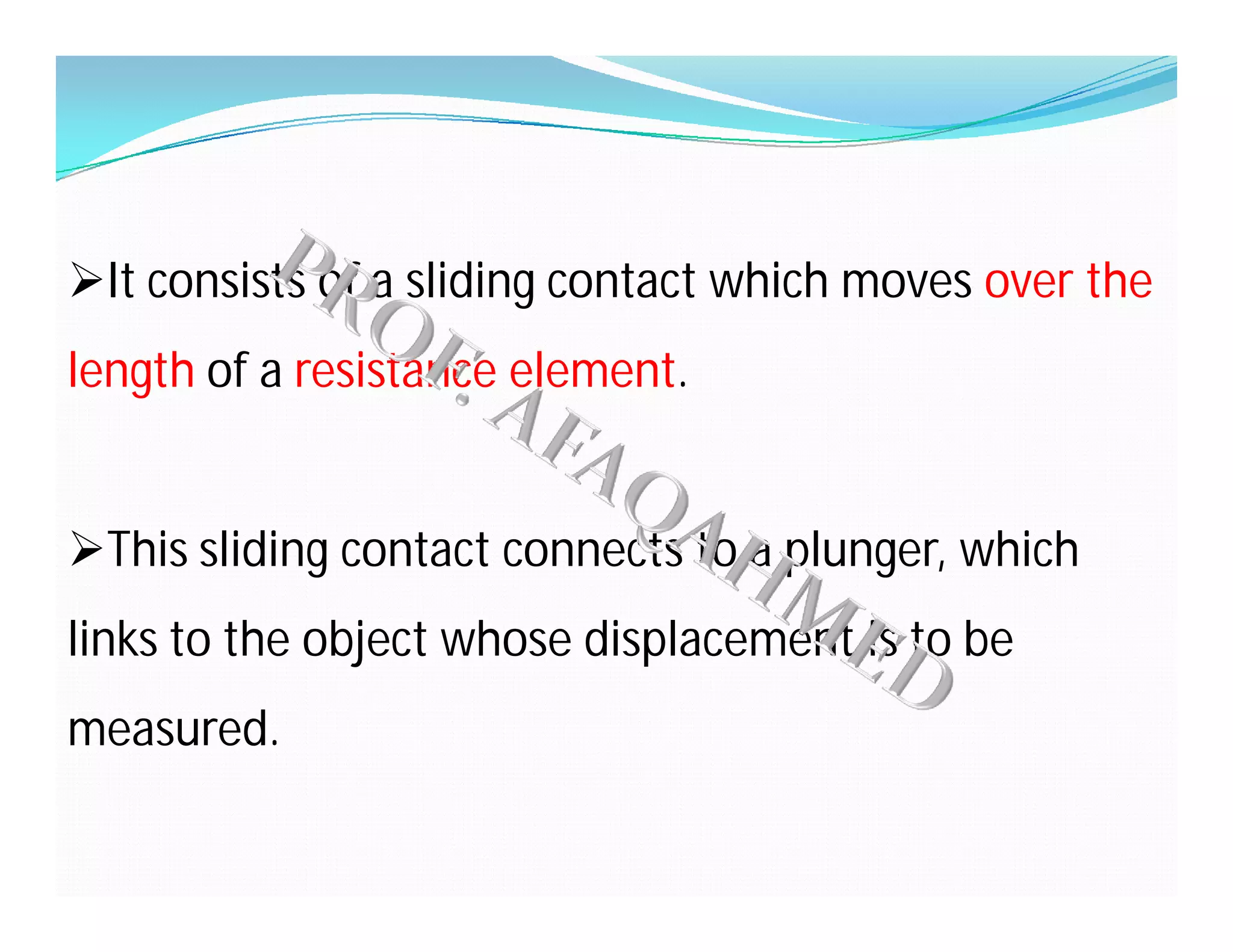 It consists of a sliding contact which moves over the
length of a resistance element.
This sliding contact connects to a plunger, which
links to the object whose displacement is to be
measured.
 