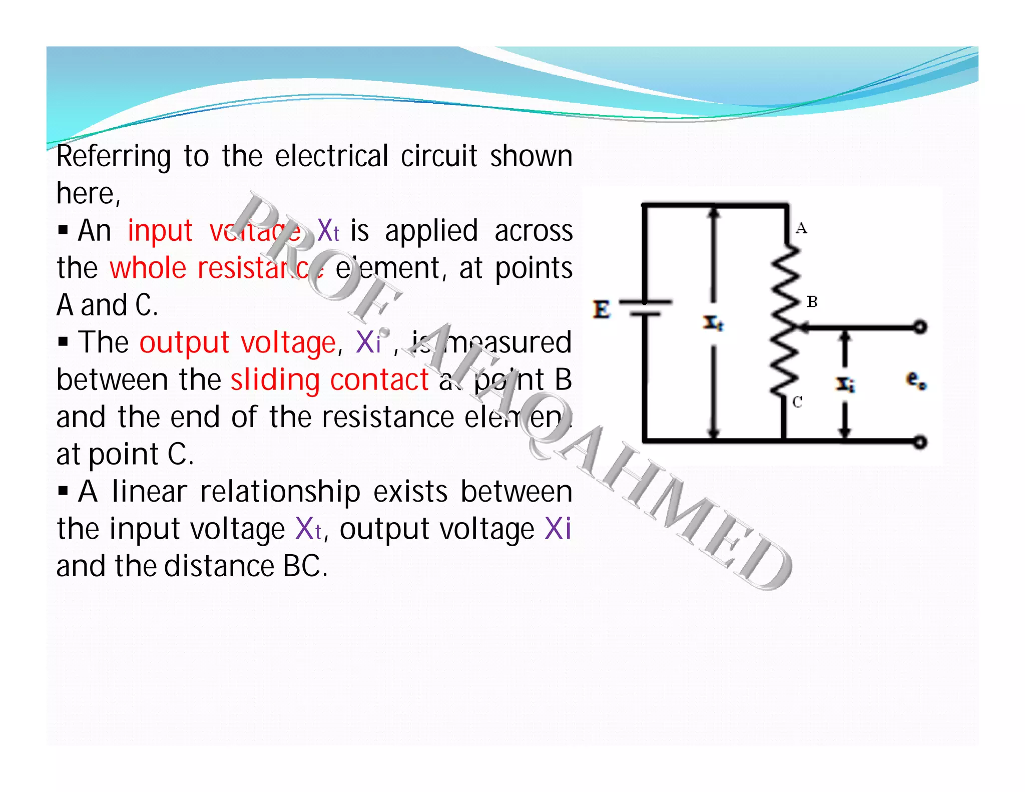 Referring to the electrical circuit shown
here,
 An input voltage Xt is applied across
the whole resistance element, at points
A and C.
 The output voltage, Xi , is measured
between the sliding contact at point B
and the end of the resistance element
at point C.
 A linear relationship exists between
the input voltage Xt, output voltage Xi
and the distance BC.
 