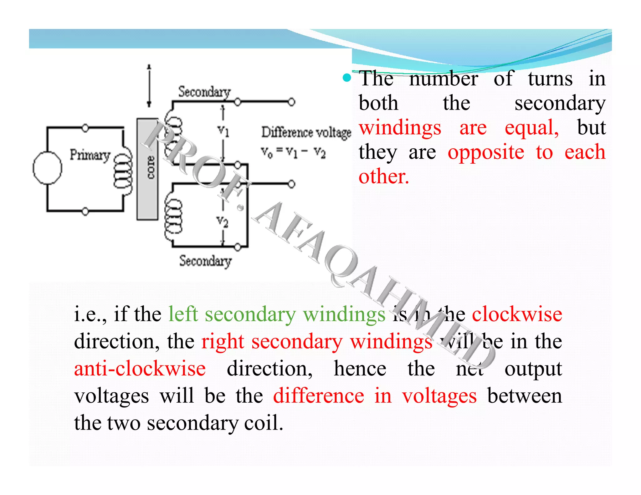  The number of turns in
both the secondary
windings are equal, but
they are opposite to each
other.
i.e., if the left secondary windings is in the clockwise
direction, the right secondary windings will be in the
anti-clockwise direction, hence the net output
voltages will be the difference in voltages between
the two secondary coil.
 
