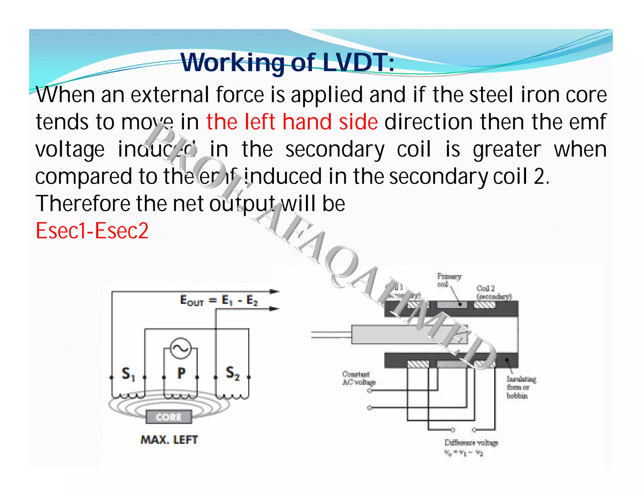 Working of LVDT:
When an external force is applied and if the steel iron core
tends to move in the left hand side direction then the emf
voltage induced in the secondary coil is greater when
compared to the emf induced in the secondary coil 2.
Therefore the net output will be
Esec1-Esec2
 