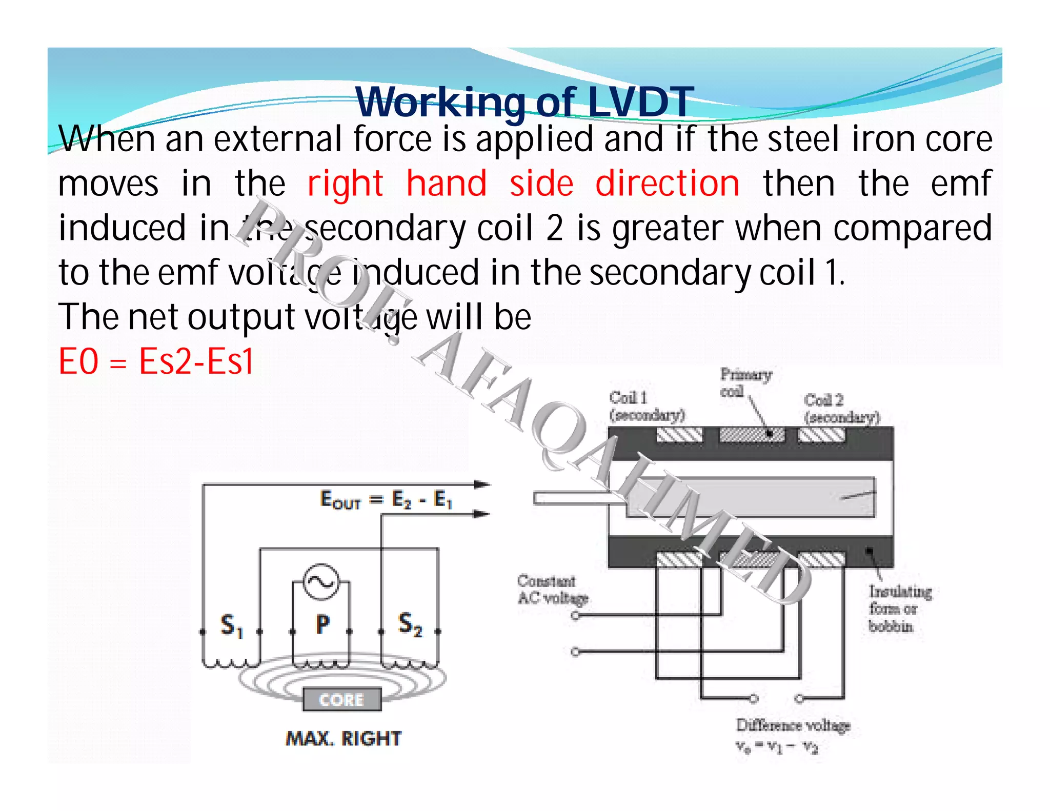 Working of LVDT
When an external force is applied and if the steel iron core
moves in the right hand side direction then the emf
induced in the secondary coil 2 is greater when compared
to the emf voltage induced in the secondary coil 1.
The net output voltage will be
E0 = Es2-Es1
 