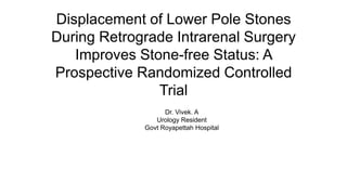 Displacement of Lower Pole Stones
During Retrograde Intrarenal Surgery
Improves Stone-free Status: A
Prospective Randomized Controlled
Trial
Dr. Vivek. A
Urology Resident
Govt Royapettah Hospital
 