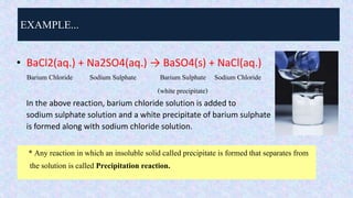 EXAMPLE...
• BaCl2(aq.) + Na2SO4(aq.) → BaSO4(s) + NaCl(aq.)
Barium Chloride Sodium Sulphate Barium Sulphate Sodium Chloride
(white precipitate)
In the above reaction, barium chloride solution is added to
sodium sulphate solution and a white precipitate of barium sulphate
is formed along with sodium chloride solution.
* Any reaction in which an insoluble solid called precipitate is formed that separates from
the solution is called Precipitation reaction.
 