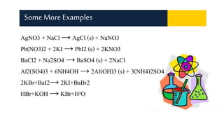 AgNO3 + NaCl → AgCl (s) + NaNO3
Pb(NO3)2 + 2KI → PbI2 (s) + 2KNO3
BaCl2 + Na2SO4 → BaSO4 (s) + 2NaCl
Al2(SO4)3 + 6NH4OH → 2Al(OH)3 (s) + 3(NH4)2SO4
2KBr+BaI2→ 2KI+BaBr2
HBr+KOH → KBr+H²O
SomeMore Examples
 