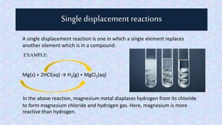 Single displacement reactions
A single displacement reaction is one in which a single element replaces
another element which is in a compound.
EXAMPLE:
Mg(s) + 2HCl(aq) → H2(g) + MgCl2(aq)
In the above reaction, magnesium metal diaplaces hydrogen from its chloride
to form magnesium chloride and hydrogen gas. Here, magnesium is more
reactive than hydrogen.
 