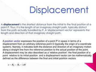 A displacement is the shortest distance from the initial to the final position of a
point P. Thus, it is the length of an imaginary straight path, typically distinct
from the path actually travelled by P. A 'displacement vector' represents the
length and direction of that imaginary straight path.
A position vector expresses the position of a point P in space in terms of a
displacement from an arbitrary reference point O (typically the origin of a coordinate
system). Namely, it indicates both the distance and direction of an imaginary motion
along a straight line from the reference position to the actual position of the point.
A displacement may be also described as a 'relative position': the final position of a
point relative to its initial position and a displacement vector can be mathematically
defined as the difference between the final and initial position vectors:
 