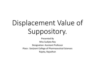 Displacement Value of
Suppository.
Presented By
Miss Sudipta Roy
Designation: Assistant Professor
Place : Sanjivani College of Pharmaceutical Sciences
Rajota, Rajasthan
 
