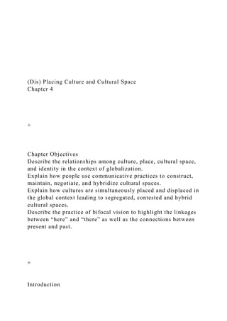 (Dis) Placing Culture and Cultural Space
Chapter 4
+
Chapter Objectives
Describe the relationships among culture, place, cultural space,
and identity in the context of globalization.
Explain how people use communicative practices to construct,
maintain, negotiate, and hybridize cultural spaces.
Explain how cultures are simultaneously placed and displaced in
the global context leading to segregated, contested and hybrid
cultural spaces.
Describe the practice of bifocal vision to highlight the linkages
between “here” and “there” as well as the connections between
present and past.
+
Introduction
 