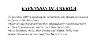 EXPENSION OF AMERICA
These new settlers occupied the vacant land and started to cut down
the forest to lay down farms.
Over the next hundred years they extended their control over more
territory by purchase or war to reach their present size.
Like Louisiana (1803) from France and Alaska (1867) from
Russia. Southern USA was won from Mexico in war.
 