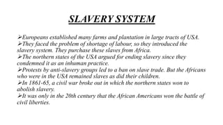SLAVERY SYSTEM
Europeans established many farms and plantation in large tracts of USA.
They faced the problem of shortage of labour, so they introduced the
slavery system. They purchase these slaves from Africa.
The northern states of the USA argued for ending slavery since they
condemned it as an inhuman practice.
Protests by anti-slavery groups led to a ban on slave trade. But the Africans
who were in the USA remained slaves as did their children.
In 1861-65, a civil war broke out in which the northern states won to
abolish slavery.
It was only in the 20th century that the African Americans won the battle of
civil liberties.
 