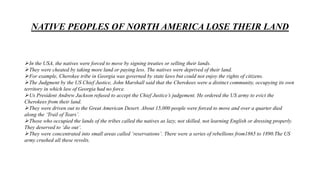 NATIVE PEOPLES OF NORTH AMERICA LOSE THEIR LAND
In the USA, the natives were forced to move by signing treaties or selling their lands.
They were cheated by taking more land or paying less. The natives were deprived of their land.
For example, Cherokee tribe in Georgia was governed by state laws but could not enjoy the rights of citizens.
The Judgment by the US Chief Justice, John Marshall said that the Cherokees were a distinct community, occupying its own
territory in which law of Georgia had no force.
Us President Andrew Jackson refused to accept the Chief Justice’s judgement. He ordered the US army to evict the
Cherokees from their land.
They were driven out to the Great American Desert. About 15,000 people were forced to move and over a quarter died
along the ‘Trail of Tears’.
Those who occupied the lands of the tribes called the natives as lazy, not skilled, not learning English or dressing properly.
They deserved to ‘die out’.
They were concentrated into small areas called ‘reservations’. There were a series of rebellions from1865 to 1890.The US
army crushed all these revolts.
 