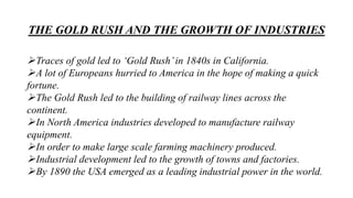 THE GOLD RUSH AND THE GROWTH OF INDUSTRIES
Traces of gold led to ‘Gold Rush’in 1840s in California.
A lot of Europeans hurried to America in the hope of making a quick
fortune.
The Gold Rush led to the building of railway lines across the
continent.
In North America industries developed to manufacture railway
equipment.
In order to make large scale farming machinery produced.
Industrial development led to the growth of towns and factories.
By 1890 the USA emerged as a leading industrial power in the world.
 