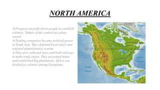 NORTH AMERICA
Prospects of profit drove people to establish
colonies. Nature of the control on colony
varied.
Trading companies became political power
in South Asia. They defeated local rulers and
retained administrative system.
They also collected taxes and built railways
to make trade easier. They excavated mines
and established big plantations. Africa was
divided as colonies among Europeans.
 