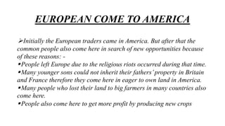EUROPEAN COME TO AMERICA
Initially the European traders came in America. But after that the
common people also come here in search of new opportunities because
of these reasons: -
People left Europe due to the religious riots occurred during that time.
Many younger sons could not inherit their fathers’property in Britain
and France therefore they come here in eager to own land in America.
Many people who lost their land to big farmers in many countries also
come here.
People also come here to get more profit by producing new crops
 