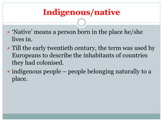 Indigenous/native
 ‘Native’ means a person born in the place he/she
lives in.
 Till the early twentieth century, the term was used by
Europeans to describe the inhabitants of countries
they had colonised.
 indigenous people – people belonging naturally to a
place.
 