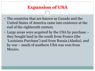 Expansion of USA
 The countries that are known as Canada and the
United States of America came into existence at the
end of the eighteenth century.
 Large areas were acquired by the USA by purchase –
they bought land in the south from France (the
‘Louisiana Purchase’) and from Russia (Alaska), and
by war – much of southern USA was won from
Mexico.
 