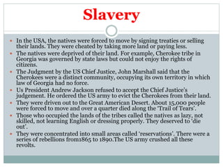 Slavery
 In the USA, the natives were forced to move by signing treaties or selling
their lands. They were cheated by taking more land or paying less.
 The natives were deprived of their land. For example, Cherokee tribe in
Georgia was governed by state laws but could not enjoy the rights of
citizens.
 The Judgment by the US Chief Justice, John Marshall said that the
Cherokees were a distinct community, occupying its own territory in which
law of Georgia had no force.
 Us President Andrew Jackson refused to accept the Chief Justice’s
judgement. He ordered the US army to evict the Cherokees from their land.
 They were driven out to the Great American Desert. About 15,000 people
were forced to move and over a quarter died along the ‘Trail of Tears’.
 Those who occupied the lands of the tribes called the natives as lazy, not
skilled, not learning English or dressing properly. They deserved to ‘die
out’.
 They were concentrated into small areas called ‘reservations’. There were a
series of rebellions from1865 to 1890.The US army crushed all these
revolts.
 