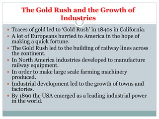 The Gold Rush and the Growth of
Industries
 Traces of gold led to ‘Gold Rush’ in 1840s in California.
 A lot of Europeans hurried to America in the hope of
making a quick fortune.
 The Gold Rush led to the building of railway lines across
the continent.
 In North America industries developed to manufacture
railway equipment.
 In order to make large scale farming machinery
produced.
 Industrial development led to the growth of towns and
factories.
 By 1890 the USA emerged as a leading industrial power
in the world.
 