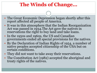 The Winds of Change…
 The Great Economic Depression began shortly after this
report affected all people of America.
 It was in this atmosphere that the Indian Reorganization
Act was passed in 1934.The Act gave the natives in
reservations the right to buy land and take loans.
 In the 1950s and 1960s, the US and Canadian
governments ended all special provisions for the natives.
 By the Declaration of Indian Rights of 1954, a number of
native peoples accepted citizenship of the USA but on
certain conditions.
 They did not want to take away their reservations.
 The Constitution Act (1982) accepted the aboriginal and
treaty rights of the natives.
 