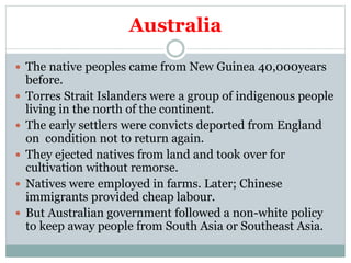 Australia
 The native peoples came from New Guinea 40,000years
before.
 Torres Strait Islanders were a group of indigenous people
living in the north of the continent.
 The early settlers were convicts deported from England
on condition not to return again.
 They ejected natives from land and took over for
cultivation without remorse.
 Natives were employed in farms. Later; Chinese
immigrants provided cheap labour.
 But Australian government followed a non-white policy
to keep away people from South Asia or Southeast Asia.
 