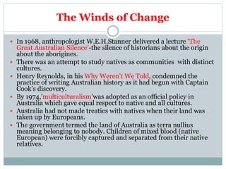 The Winds of Change
 In 1968, anthropologist W.E.H.Stanner delivered a lecture ‘The
Great Australian Silence’-the silence of historians about the origin
about the aborigines.
 There was an attempt to study natives as communities with distinct
cultures.
 Henry Reynolds, in his Why Weren’t We Told, condemned the
practice of writing Australian history as it had begun with Captain
Cook’s discovery.
 By 1974,’multiculturalism’was adopted as an official policy in
Australia which gave equal respect to native and all cultures.
 Australia had not made treaties with natives when their land was
taken up by Europeans.
 The government termed the land of Australia as terra nullius
meaning belonging to nobody. Children of mixed blood (native
European) were forcibly captured and separated from their native
relatives.
 